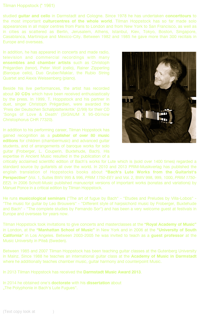 Tilman Hoppstock (* 1961) 
studied guitar and cello in Darmstadt and Cologne. Since 1978 he has undertaken concerttours to the most important culturcentres of the whole world. Tilman Hoppstock has so far made solo appearances in all major centres from Paris to London and from New York to San Francisco, as well as in cities as scattered as Berlin, Jerusalem, Athens, Istanbul, Kiev, Tokyo, Boston, Singapore, Casablanca, Martinique and Mexico-City. Between 1982 and 1985 he gave more than 300 recitals in Europe and overseas.￼  In addition, he has appeared in concerts and made radio, television and commercial recordings with many ensembles and chamber artists such as Christoph Prégardien (tenor), Peter Wolf (cello), Rainer Zipperling (Baroque cello), Duo Gruber/Maklar, the Rubio String Quartet and Alexis Weissenberg (piano).  Beside his live performances, the artist has recorded about 30 CDs which have been received enthusiastically by the press. In 1999, T. Hoppstock and his partner in duet, singer Christoph Prégardien, were awarded the ‘Preis der Deutschen Schallplattenkritik’ (2/99) for their CD ‘Songs of Love & Death’ (SIGNUM X 95-00/now Christophorus CHR 77320).  In addition to his performing career, Tilman Hoppstock has gained recognition as a publisher of over 80 music editions for children (chambermusic) and advanced guitar students, and of arrangements of baroque works for solo guitar (Froberger, L. Couperin, Buxtehude, Bach). His expertise in Ancient Music resulted in the publication of a critically acclaimed scientific edition of Bach’s works for Lute which is (sold over 1400 times) regarded a standard source by guitarists all over the world. In 2010 and 2013 PRIM-Musikverlag has published the english translation of Hoppstocks books about “Bach‘s Lute Works from the Guitarist‘s Perspective“ (Vol. 1, Suites BWV 995 & 996, PRIM 1750-EE1 and Vol. 2, BWV 998, 999, 1000, PRIM 1750-EE2). In 2006 Schott-Music published manuscript versions of important works (sonatas and variations) by Manuel Ponce in a critical edition by Tilman Hoppstock.

He runs musicological seminars (“The art of fugue by Bach“ - “Etudes and Preludes by Villa-Lobos“ - “The music for guitar by Leo Brouwers“ - “Different style of harpsichord music by Froberger, Buxtehude and Bach“ - “The complete studies by Fernando Sor“) and has been a very welcome guest at festivals in Europe and overseas for years now.  Tilman Hoppstock took invitations to give concerts and masterclasses at the “Royal Academy of Music” in London, at the “Manhattan School of Music” in New York and in 2006 at the "University of South California" in Los Angeles. Between 2003-2005 he was invited to teach as a guest professor at the Music University in Piteå (Sweden).  Between 1985 and 2007 Tilman Hoppstock has been teaching guitar classes at the Gutenberg University in Mainz. Since 1988 he teaches an international guitar class at the Academy of Music in Darmstadt where he additionally teaches chamber music, guitar harmony and counterpoint Music.

In 2013 Tilman Hoppstock has received the Darmstadt Music Award 2013. 

In 2014 he obtained one‘s doctorate with his dissertation about 
„The Polyphonie in Bach‘s Lute Fugues“.



(Text copy look at Press Kit)
