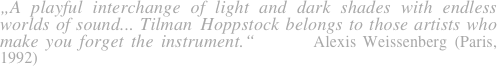 „A playful interchange of light and dark shades with endless worlds of sound... Tilman Hoppstock belongs to those artists who make you forget the instrument.“      Alexis Weissenberg (Paris, 1992)        