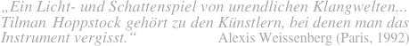 „Ein Licht- und Schattenspiel von unendlichen Klangwelten...
Tilman Hoppstock gehört zu den Künstlern, bei denen man das
Instrument vergisst.“                  Alexis Weissenberg (Paris, 1992)    